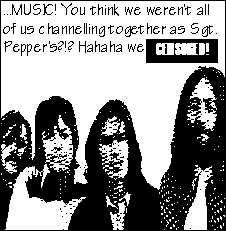 ...MUSIC! You think we weren't all of us channelling together as Sgt. Pepper's?!? Hahaha we [CENSORED!]